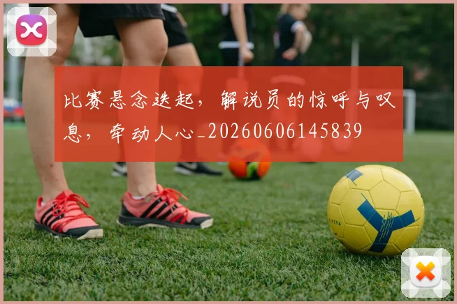 比赛悬念迭起，解说员的惊呼与叹息，牵动人心_20260606145839