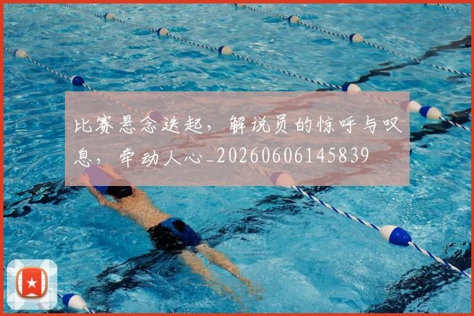 比赛悬念迭起，解说员的惊呼与叹息，牵动人心_20260606145839