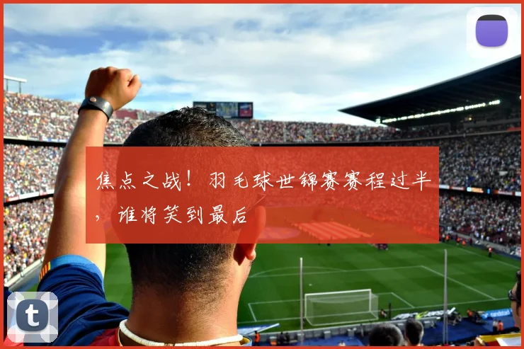 焦点之战！羽毛球世锦赛赛程过半，谁将笑到最后