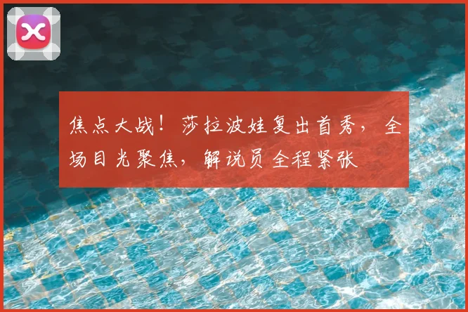 焦点大战！莎拉波娃复出首秀，全场目光聚焦，解说员全程紧张