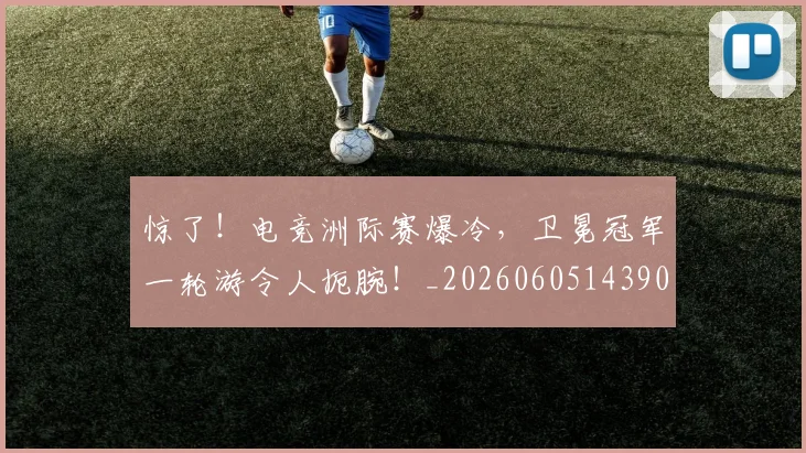 惊了！电竞洲际赛爆冷，卫冕冠军一轮游令人扼腕！_20260605143902