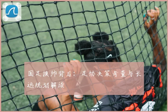 国足换帅背后：足协决策考量与长远规划解读