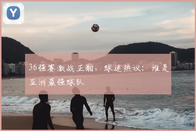 36强赛激战正酣，球迷热议：谁是亚洲最强球队