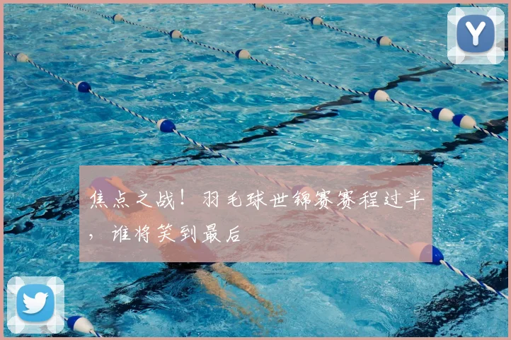 焦点之战！羽毛球世锦赛赛程过半，谁将笑到最后