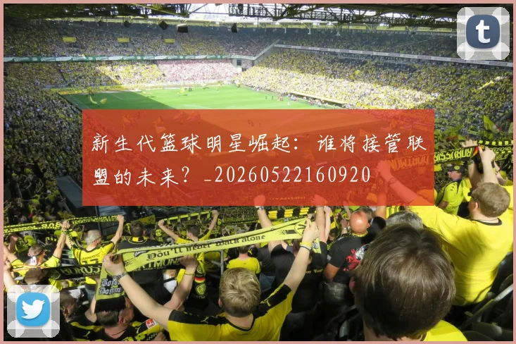 新生代篮球明星崛起：谁将接管联盟的未来？_20260522160920