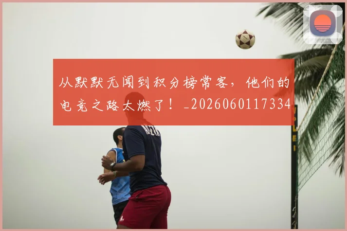 从默默无闻到积分榜常客，他们的电竞之路太燃了！_20260601173343
