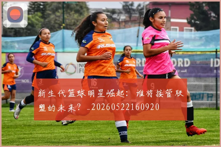 新生代篮球明星崛起：谁将接管联盟的未来？_20260522160920