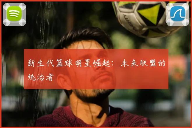 新生代篮球明星崛起：未来联盟的统治者